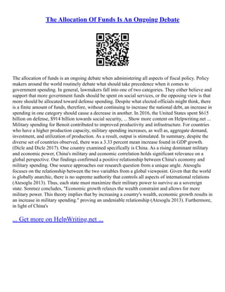 The Allocation Of Funds Is An Ongoing Debate
The allocation of funds is an ongoing debate when administering all aspects of fiscal policy. Policy
makers around the world routinely debate what should take precedence when it comes to
government spending. In general, lawmakers fall into one of two categories. They either believe and
support that more government funds should be spent on social services, or the opposing view is that
more should be allocated toward defense spending. Despite what elected officials might think, there
is a finite amount of funds, therefore, without continuing to increase the national debt, an increase in
spending in one category should cause a decrease in another. In 2016, the United States spent $615
billion on defense, $914 billion towards social security, ... Show more content on Helpwriting.net ...
Military spending for Benoit contributed to improved productivity and infrastructure. For countries
who have a higher production capacity, military spending increases, as well as, aggregate demand,
investment, and utilization of production. As a result, output is stimulated. In summary, despite the
diverse set of countries observed, there was a 3.33 percent mean increase found in GDP growth.
(Dicle and Dicle 2017). One country examined specifically is China. As a rising dominant military
and economic power, China's military and economic correlation holds significant relevance on a
global perspective. Our findings confirmed a positive relationship between China's economy and
military spending. One source approaches our research question from a unique angle. Atesoglu
focuses on the relationship between the two variables from a global viewpoint. Given that the world
is globally anarchic, there is no supreme authority that controls all aspects of international relations
(Atesoglu 2013). Thus, each state must maximize their military power to survive as a sovereign
state. Sonmez concludes, "Economic growth relaxes the wealth constraint and allows for more
military power. This theory implies that by increasing a country's wealth, economic growth results in
an increase in military spending." proving an undeniable relationship (Atesoglu 2013). Furthermore,
in light of China's
... Get more on HelpWriting.net ...
 