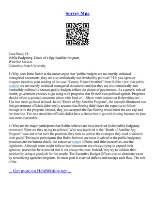 Survey Mpa
Case Study #4:
Public Budgeting–Death of a Spy Satellite Program
Wideline Servius
Columbus State University
1) Why does Irene Rubin at the outset argue that "public budgets are not merely technical
managerial documents; they are also intrinsically and irreducibly political"? Do you agree or
disagree based on your reading of the case "County Prison Overtime" Irene Rubin' view that public
budgets are not merely technical managerial documents and that they are also intrinsically and
irreducibly political is because public budgets reflect the choice of government. As a general rule of
thumb, government chooses to go along with programs that fit their own political agenda. Programs
should reflect a general consensus about what kind or ... Show more content on Helpwriting.net ...
The two terms go hand in hand. In the "Death of Spy Satellite Program", the example illustrated was
that government officials didn't really account that Boeing didn't have the expertise to follow
through with the program. Instead, they just accepted the fact Boeing would meet the cost cap and
the timeline. The text stated that officials didn't have a choice but to go with Boeing because its plan
was more executable.
4) Who are the major participants that Rubin believes are most involved in the public budgetary
processes? What are they trying to achieve? Who was involved in the "Death of Satellite Spy
Program" case and what were the positions they took as well as the strategies they used to achieve
their goals? The major participants that Rubin believes are most involved in the public budgetary
processes are the bureau chiefs, the executive budget officers, and chief executives, and the
legislators. Although some might believe that bureaucrats are always trying to expand their
agencies, researches have proved that is not always the case. Instead, they try to validate their
position by doing a good job for the people. The Executive Budget Offices tries to eliminate waste
by scrutinizing agencies programs. Its main goal is to avoid deficits and manage cash flow. The role
of the
... Get more on HelpWriting.net ...
 