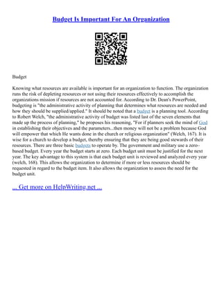 Budget Is Important For An Organization
Budget
Knowing what resources are available is important for an organization to function. The organization
runs the risk of depleting resources or not using their resources effectively to accomplish the
organizations mission if resources are not accounted for. According to Dr. Dean's PowerPoint,
budgeting is "the administrative activity of planning that determines what resources are needed and
how they should be supplied/applied." It should be noted that a budget is a planning tool. According
to Robert Welch, "the administrative activity of budget was listed last of the seven elements that
made up the process of planning," he proposes his reasoning, "For if planners seek the mind of God
in establishing their objectives and the parameters...then money will not be a problem because God
will empower that which He wants done in the church or religious organization" (Welch, 167). It is
wise for a church to develop a budget, thereby ensuring that they are being good stewards of their
resources. There are three basic budgets to operate by. The government and military use a zero–
based budget. Every year the budget starts at zero. Each budget unit must be justified for the next
year. The key advantage to this system is that each budget unit is reviewed and analyzed every year
(welch, 168). This allows the organization to determine if more or less resources should be
requested in regard to the budget item. It also allows the organization to assess the need for the
budget unit.
... Get more on HelpWriting.net ...
 