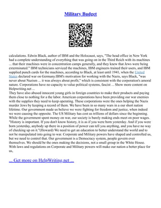 Military Budget
calculations. Edwin Black, author of IBM and the Holocaust, says, "The head office in New York
had a complete understanding of everything that was going on in the Third Reich with its machines
... that their machines were in concentration camps generally, and they knew that Jews were being
exterminated." IBM technicians serviced the machines, IBM engineers trained their users, and IBM
supplied punch cards for the machines, according to Black, at least until 1941, when the United
States declared war on Germany.IBM's motivation for working with the Nazis, says Black, "was
never about Nazism ... it was always about profit," which is consistent with the corporation's amoral
nature. Corporations have no capacity to value political systems, fascist ... Show more content on
Helpwriting.net ...
They have also abused innocent young girls in foreign countries to make their products and paying
them close to nothing for a the labor. American corporations have been providing our war enemies
with the supplies they need to keep operating. These corporations were the ones helping the Nazis
murder Jews by keeping a record of them. We have been in so many wars in a our short nation
lifetime. Our government made us believe we were fighting for freedom and justice, when indeed
we were causing the opposite. The US Military has cost us trillions of dollars since the beginning.
While the government spent money on war, our society is barely making ends meet on poor wages.
"History is important. If you don't know history, it is as if you were born yesterday. And if you were
born yesterday, anybody up there in a position of power can tell you anything, and you have no way
of checking up on it."(Howard) We need to get an education to better understand the world and to
not be manipulated into going to war. Corporate and Military powers have shaped and controlled us,
but we need to control that. Our government is a Democracy system, people govern over
themselves. We should be the ones making the decisions, not a small group in the White House.
With laws and regulations on Corporate and Military powers will make our nation a better place for
us,
... Get more on HelpWriting.net ...
 