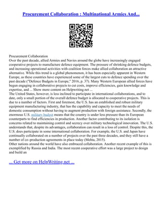 Procurement Collaboration : Multinational Armies And...
Procurement Collaboration
Over the past decade, allied Armies and Navies around the globe have increasingly engaged
cooperative projects to manufacture defence equipment. The pressure of shrinking defence budgets,
and increasing operational activities with coalition forces make allied collaboration an attractive
alternative. While this trend is a global phenomenon, it has been especially apparent in Western
Europe, as these countries have experienced some of the largest cuts to defence spending over the
past decade ("Defence Budgets in Europe," 2016, p. 37). Many Western European allied forces have
begun engaging in collaborative projects to cut costs, improve efficiencies, gain knowledge and
expertise, and ... Show more content on Helpwriting.net ...
The United States, however, is less inclined to participate in international collaborations, and to
date, only a small portion of the overall defence budget is allocated to cooperative projects. This is
due to a number of factors. First and foremost, the U.S. has an established and robust military
equipment manufacturing industry, that has the capability and capacity to meet the needs of
domestic consumption without having to augment production with foreign assistance. Secondly, the
enormous U.S. military budget means that the country is under less pressure than its European
counterparts to find efficiencies in production. Another factor contributing to its isolation is
concerns related to maintaining control and secrecy over military technological innovation. The U.S.
understands that, despite its advantages, collaboration can result in a loss of control. Despite this, the
U.S. does participate in some international collaboration. For example, the U.S. and Japan have
continually collaborated on a number of projects over the past three decades, and they still have a
number of co–production agreements in place today (Mehta, 2015).
Other nations around the world have also embraced collaboration. Another recent example of this is
exemplified by Russia and India. The most recent cooperative effort was a large project to design
and build an
... Get more on HelpWriting.net ...
 