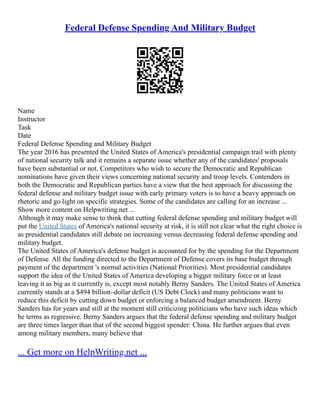 Federal Defense Spending And Military Budget
Name
Instructor
Task
Date
Federal Defense Spending and Military Budget
The year 2016 has presented the United States of America's presidential campaign trail with plenty
of national security talk and it remains a separate issue whether any of the candidates' proposals
have been substantial or not. Competitors who wish to secure the Democratic and Republican
nominations have given their views concerning national security and troop levels. Contenders in
both the Democratic and Republican parties have a view that the best approach for discussing the
federal defense and military budget issue with early primary voters is to have a heavy approach on
rhetoric and go light on specific strategies. Some of the candidates are calling for an increase ...
Show more content on Helpwriting.net ...
Although it may make sense to think that cutting federal defense spending and military budget will
put the United States of America's national security at risk, it is still not clear what the right choice is
as presidential candidates still debate on increasing versus decreasing federal defense spending and
military budget.
The United States of America's defense budget is accounted for by the spending for the Department
of Defense. All the funding directed to the Department of Defense covers its base budget through
payment of the department 's normal activities (National Priorities). Most presidential candidates
support the idea of the United States of America developing a bigger military force or at least
leaving it as big as it currently is, except most notably Berny Sanders. The United States of America
currently stands at a $494 billion–dollar deficit (US Debt Clock) and many politicians want to
reduce this deficit by cutting down budget or enforcing a balanced budget amendment. Berny
Sanders has for years and still at the moment still criticizing politicians who have such ideas which
he terms as regressive. Berny Sanders argues that the federal defense spending and military budget
are three times larger than that of the second biggest spender: China. He further argues that even
among military members, many believe that
... Get more on HelpWriting.net ...
 