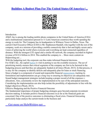 Building A Budget Plan For The United States Of America (...
Introduction
AT&T, Inc is among the leading mobile phone companies in the United States of America (USA)
and a multinational corporation (present in 11 Latin American countries) thus worth spending the
energy to work for. The Company has its headquarters in Whitacre Tower in Dallas, Texas. The
current Chief Executive Officer (CEO) is Mr. Stephenson Randall, who together with the rest of the
company, work on a mission of providing a mobile connectivity that is fast and highly secure and a
vision of achieving the world where everyone and everything are kept connected regardless of
distance. With the strongest LTE signal and a similar 4G network, the company recorded its highest
revenue of $132.4 billion in 2014. This enabled the company to ... Show more content on
Helpwriting.net ...
With the budgeting tool, the corporate can thus make informed financial decisions.
For AT&T, Inc., the capital budget is vital in putting to use the available resources. The act of
prioritizing mainly ensures that critical segments of the company are first to be factored in the
budgeting process and that they are adequately funded at all times (Wyatt, 2013). In that process, it
is easy for the company to identify deficits and adequately plan for loans or stock financing.
Since a budget is a component of sound and responsible financial management, tracking its
formulation and implementation can go a long way to ensuring its objectives are adequately met.
Sound budget management strategies include keeping a proper record of all the expenses v.
allocations. Also, consistently review the implementation to be sure of the anticipated outcome.
Considering the implementation can also help isolate the possibility of adjustments in line with the
budget objectives (Wyatt, 2013).
Effective Budgeting and the Positive Financial Outcome
The fundamental importance of proper budgeting strategies goes beyond corporate investment
decision making. It includes positive financial outcomes in as far as the financial goals are
concerned. One of the positive outcomes is eliminating a fiscal crisis. Financial forecasting
particularly helps analyze the current trends in the business and
... Get more on HelpWriting.net ...
 
