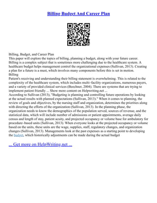 Billing Budget And Career Plan
Billing, Budget, and Career Plan
This paper will explore the topics of billing, planning a budget, along with your future career.
Billing is a complex subject that is sometimes more challenging due to the healthcare system. A
healthcare budget helps management control the organizational expenses (Sullivan, 2013). Creating
a plan for a future is a must, which involves many components before this is set in motion.
Billing
Patient's receiving and understanding their billing statement is overwhelming. This is related to the
complexity of the healthcare system, which includes multi–facility organizations, numerous payers,
and a variety of provided clinical services (Beechner, 2004). There are systems that are trying to
implement patient friendly ... Show more content on Helpwriting.net ...
According to Sullivan (2013), "Budgeting is planning and controlling future operations by looking
at the actual results with planned expectations (Sullivan, 2013)." When it comes to planning, the
review of goals and objectives, by the nursing staff and organization, determines the priorities along
with directing the efforts of the organization (Sullivan, 2013). In the planning phase, the
organization needs to know the demographics of the population served, sources of revenue, and the
statistical data, which will include number of admissions or patient appointments, average daily
census and length of stay, patient acuity, and projected occupancy or volume base for ambulatory for
procedure–based units (Sullivan, 2013). When everyone looks at the projected occupancy or volume
based on the units, these units are the wage, supplies, staff, regulatory changes, and organization
changes (Sullivan, 2013). Managements look at the past expenses as a starting point to developing
the budget, which historically adjustments can be made during the actual budget
... Get more on HelpWriting.net ...
 