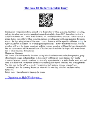 The Issue Of Welfare Spending Essay
Introduction The purpose of my research is to discern how welfare spending, healthcare spending,
defence spending, and pension spending impacted vote choice in the 2013 Australian election in
comparison to the 2012 United States election, 2013 German election, and 2012 France election. I
expect that as support for welfare spending, pension spending, and healthcare spending, decreases,
support for right wing parties will increase. I expect that there will be a positive effect on voting for
right wing parties as support for defence spending increases. I expect that of these issues, welfare
spending will have the largest magnitude and that pension spending will have the lowest magnitude.
I do not believe there will be an additional effect in Australia and that the impact will be similar to
that of other industrial democracies.
Theory and Literature
The Funnel of Causality model describes voting behaviour in terms of socio–demographics, party
identification, issues, and candidates. In this essay I will focus on issues because they can be
compared between countries. An issue is essentially a problem that is perceived to be important, and
there is an actor with "ownership" of the issue, meaning that there is someone who is thought to be
"the best man for the job" so to speak. The economy isn't an issue because you can't have
"ownership" over the economy. Issues are important because they explain a lot about voting
behaviour.
In this paper I have chosen to focus on the issues
... Get more on HelpWriting.net ...
 