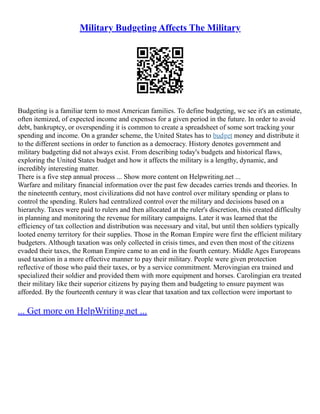 Military Budgeting Affects The Military
Budgeting is a familiar term to most American families. To define budgeting, we see it's an estimate,
often itemized, of expected income and expenses for a given period in the future. In order to avoid
debt, bankruptcy, or overspending it is common to create a spreadsheet of some sort tracking your
spending and income. On a grander scheme, the United States has to budget money and distribute it
to the different sections in order to function as a democracy. History denotes government and
military budgeting did not always exist. From describing today's budgets and historical flaws,
exploring the United States budget and how it affects the military is a lengthy, dynamic, and
incredibly interesting matter.
There is a five step annual process ... Show more content on Helpwriting.net ...
Warfare and military financial information over the past few decades carries trends and theories. In
the nineteenth century, most civilizations did not have control over military spending or plans to
control the spending. Rulers had centralized control over the military and decisions based on a
hierarchy. Taxes were paid to rulers and then allocated at the ruler's discretion, this created difficulty
in planning and monitoring the revenue for military campaigns. Later it was learned that the
efficiency of tax collection and distribution was necessary and vital, but until then soldiers typically
looted enemy territory for their supplies. Those in the Roman Empire were first the efficient military
budgeters. Although taxation was only collected in crisis times, and even then most of the citizens
evaded their taxes, the Roman Empire came to an end in the fourth century. Middle Ages Europeans
used taxation in a more effective manner to pay their military. People were given protection
reflective of those who paid their taxes, or by a service commitment. Merovingian era trained and
specialized their soldier and provided them with more equipment and horses. Carolingian era treated
their military like their superior citizens by paying them and budgeting to ensure payment was
afforded. By the fourteenth century it was clear that taxation and tax collection were important to
... Get more on HelpWriting.net ...
 