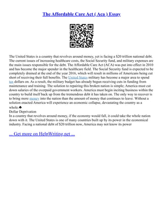 The Affordable Care Act ( Aca ) Essay
The United States is a country that revolves around money, yet is facing a $20 trillion national debt.
The current issues of increasing healthcare costs, the Social Security fund, and military expenses are
the main issues responsible for the debt. The Affordable Care Act (ACA) was put into effect in 2010
and has become the major spender in the healthcare field. The Social Security fund is expected to be
completely drained at the end of the year 2016, which will result in millions of Americans being cut
short of receiving their full benefits. The United States military has become a major area to spend
tax dollars on. As a result, the military budget has already begun receiving cuts in funding from
maintenance and training. The solution to repairing this broken nation is simple; America must cut
down salaries of the overpaid government workers. America must begin inciting business within the
country to build itself back up from the tremendous debt it has taken on. The only way to recover is
to bring more money into the nation than the amount of money that continues to leave. Without a
solution enacted America will experience an economic collapse, devastating the country as a
whole.
Dollar Deprivation
In a country that revolves around money, if the economy would fall, it could take the whole nation
down with it. The United States is one of many countries built up by its power in the economical
industry. Facing a national debt of $20 trillion now, America may not know its power
... Get more on HelpWriting.net ...
 