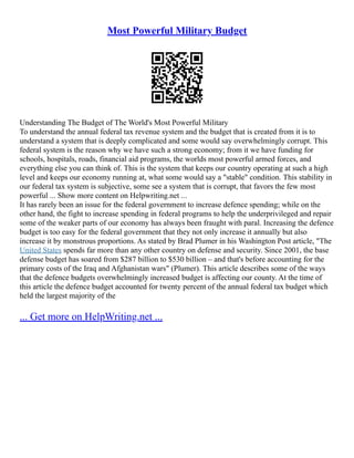 Most Powerful Military Budget
Understanding The Budget of The World's Most Powerful Military
To understand the annual federal tax revenue system and the budget that is created from it is to
understand a system that is deeply complicated and some would say overwhelmingly corrupt. This
federal system is the reason why we have such a strong economy; from it we have funding for
schools, hospitals, roads, financial aid programs, the worlds most powerful armed forces, and
everything else you can think of. This is the system that keeps our country operating at such a high
level and keeps our economy running at, what some would say a "stable" condition. This stability in
our federal tax system is subjective, some see a system that is corrupt, that favors the few most
powerful ... Show more content on Helpwriting.net ...
It has rarely been an issue for the federal government to increase defence spending; while on the
other hand, the fight to increase spending in federal programs to help the underprivileged and repair
some of the weaker parts of our economy has always been fraught with paral. Increasing the defence
budget is too easy for the federal government that they not only increase it annually but also
increase it by monstrous proportions. As stated by Brad Plumer in his Washington Post article, "The
United States spends far more than any other country on defense and security. Since 2001, the base
defense budget has soared from $287 billion to $530 billion – and that's before accounting for the
primary costs of the Iraq and Afghanistan wars" (Plumer). This article describes some of the ways
that the defence budgets overwhelmingly increased budget is affecting our county. At the time of
this article the defence budget accounted for twenty percent of the annual federal tax budget which
held the largest majority of the
... Get more on HelpWriting.net ...
 