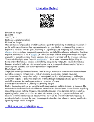 Operating Budget
Health Care Budget
HCS/577
July 27, 2015
Professor Michelle Gomillion
Health Care Budget
Most entities and organization create budgets as a guide for controlling its spending, prediction of
profit, and it expenditure as they progress toward a set goal. Budget involves pulling resources
together to achieve a specific goal. According to Gapenski (2006), budgeting is an offshoot in a
planning process. A basic managerial accounting tool use in holding planning and control functions
together is referred to as set of budgets (p. 255). One major setback manager or budget developer
encounter is trying to design a future, a process that cannot be created with the precision just right.
This article highlights some financial management ... Show more content on Helpwriting.net ...
Some employ the variance analysis in monitoring an operating budget, this studies the variance
between actual and budgeted cost; comparing one cost at one organization to another. Variance
analysis points out areas that require performance improvement.
Flexibility of budget
No project is done perfect the first time; there is always a chance an error that needs correction or
new ideas to make it perfect. So it is with creating and monitoring a budget. Having an
accommodation for changes in a budget is a very good practice. It helps managers and budget
developers respond to competitive setbacks or breakthrough more precisely and quick; by using
available resources for good opportunities or correction of errors.
Least Effective Measures in Creating an Operating Budget
Budget formulation and use are tools that guide many decision making strategies in business. The
measures that are least effective could create an avalanche of catastrophic events that can negatively
impact the decision making strategies. It is in the best interest of the pertinent parties to draft an
operating budget based on a collective set of information relating to organizational vision and
mission. Ineffective measures can be catastrophic based on the foundation for measures used in
creating the budget. Among the many issues organizations face that relates to creating an effective
operating budget results from poor
... Get more on HelpWriting.net ...
 