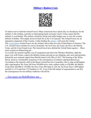 Military Budget Cuts
To fund or not to fund the Armed Forces? Many Americans have asked why we should pay for the
military. Is the military a priority to fund during harsh economic times? Critics argue that the
military is overfunded. The military should be shrink and suffer budget cuts, to save the country
billions of dollars. This might, however back fire at the U.S if passed. The Armed Forces are an
important component of the Country. Under funding the military will cause the United
The United States Armed Forces are the military forces that serve the United States of America. The
U.S. Armed Forces include five service branches: the Air Force, the Army, the Navy, the Marine
Corps, and the Coast Guard (n.p). The Armed forces have defend the United States against ... Show
more content on Helpwriting.net ...
As a result, the nascent republic was ill–prepared to put down the Whiskey Rebellion, fight the
quasi–war with France, repress the Barbary pirates preying on our shipping, and, most spectacularly,
defend the new national capital from British attack in the War of 1812. The burning of the White
House stood as a melancholy testimony to the consequences of military unpreparedness(n.p).
According to the majority staff of the House Armed Services Committee, this is what could happen
after sequestration: the Army fall from 569,000 active–duty soldiers today to 426,000; the Marine
Corps from 202,000 to 145,000; the Navy from 284 ships to 238; the Air Force from 1,990 fighter
aircraft to 1,512 and from 135 bombers to 101. Even if the full impact of sequestration is not felt,
the consequences for our military readiness will still be
... Get more on HelpWriting.net ...
 