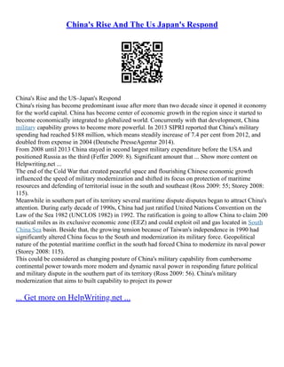 China's Rise And The Us Japan's Respond
China's Rise and the US–Japan's Respond
China's rising has become predominant issue after more than two decade since it opened it economy
for the world capital. China has become center of economic growth in the region since it started to
become economically integrated to globalized world. Concurrently with that development, China
military capability grows to become more powerful. In 2013 SIPRI reported that China's military
spending had reached $188 million, which means steadily increase of 7.4 per cent from 2012, and
doubled from expense in 2004 (Deutsche Presse­
Agentur 2014).
From 2008 until 2013 China stayed in second largest military expenditure before the USA and
positioned Russia as the third (Feffer 2009: 8). Significant amount that ... Show more content on
Helpwriting.net ...
The end of the Cold War that created peaceful space and flourishing Chinese economic growth
influenced the speed of military modernization and shifted its focus on protection of maritime
resources and defending of territorial issue in the south and southeast (Ross 2009: 55; Storey 2008:
115).
Meanwhile in southern part of its territory several maritime dispute disputes began to attract China's
attention. During early decade of 1990s, China had just ratified United Nations Convention on the
Law of the Sea 1982 (UNCLOS 1982) in 1992. The ratification is going to allow China to claim 200
nautical miles as its exclusive economic zone (EEZ) and could exploit oil and gas located in South
China Sea basin. Beside that, the growing tension because of Taiwan's independence in 1990 had
significantly altered China focus to the South and modernization its military force. Geopolitical
nature of the potential maritime conflict in the south had forced China to modernize its naval power
(Storey 2008: 115).
This could be considered as changing posture of China's military capability from cumbersome
continental power towards more modern and dynamic naval power in responding future political
and military dispute in the southern part of its territory (Ross 2009: 56). China's military
modernization that aims to built capability to project its power
... Get more on HelpWriting.net ...
 