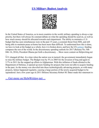 US Military Budget Analysis
In the United States of America, as in most countries in the world, military spending is always a top
priority, but there will always be constant debate on what the spending should be used on, as well as
how much money should be allocated towards each department. The ability to maintain a U.S
budget that has seen simultaneous wars in the past 15 years, a constant threat from ISIS, and still
being able to maintain peace at home has been more than difficult. To understand how this is done,
we have to look at the budget as a whole, how it is broken down, and how the US military funding
compares the rest of the world. In the discretionary spending outlook for 2017 (Release No: NR–
046–16, 2016), President Obama put forth a discretionary ... Show more content on Helpwriting.net
...
9/11 changed all that. At a time when the nation was in turmoil, the government immediately began
to raise the military budget. The Budget rose by 5% in 2005 for the invasion of Iraq and again to
5.7% in 2011 for the stepped up efforts in Afghanistan. With this inflation of funds allotted to the
Department of Defense, it opened up more funding for projects that were not able to acquire funding
in the past. As the money was shoveled into these technologically advancing projects, as with many
projects, failure happened regularly; causing a large portion of the newly acquired budget to be
squandered. Just a few years ago in 2011 Defense Secretary Robert M. Dates made this statement to
... Get more on HelpWriting.net ...
 