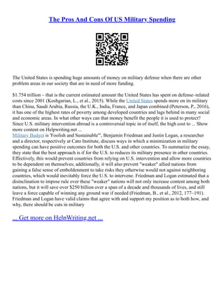 The Pros And Cons Of US Military Spending
The United States is spending huge amounts of money on military defense when there are other
problem areas in our society that are in need of more funding.
$1.754 trillion – that is the current estimated amount the United States has spent on defense–related
costs since 2001 (Koshgarian, L., et al., 2015). While the United States spends more on its military
than China, Saudi Arabia, Russia, the U.K., India, France, and Japan combined (Peterson, P., 2016),
it has one of the highest rates of poverty among developed countries and lags behind in many social
and economic areas. In what other ways can that money benefit the people it is used to protect?
Since U.S. military intervention abroad is a controversial topic in of itself, the high cost to ... Show
more content on Helpwriting.net ...
Military Budget is 'Foolish and Sustainable'", Benjamin Friedman and Justin Logan, a researcher
and a director, respectively at Cato Institute, discuss ways in which a minimization in military
spending can have positive outcomes for both the U.S. and other countries. To summarize the essay,
they state that the best approach is if for the U.S. to reduces its military presence in other countries.
Effectively, this would prevent countries from relying on U.S. intervention and allow more countries
to be dependent on themselves; additionally, it will also prevent "weaker" allied nations from
gaining a false sense of emboldenment to take risks they otherwise would not against neighboring
countries, which would inevitably force the U.S. to intervene. Friedman and Logan estimated that a
disinclination to impose rule over these "weaker" nations will not only increase content among both
nations, but it will save over $250 billion over a span of a decade and thousands of lives, and still
leave a force capable of winning any ground war if needed (Friedman, B., et al., 2012, 177–191).
Friedman and Logan have valid claims that agree with and support my position as to both how, and
why, there should be cuts in military
... Get more on HelpWriting.net ...
 