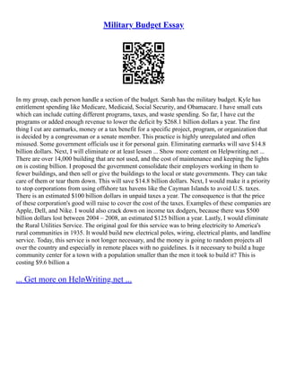 Military Budget Essay
In my group, each person handle a section of the budget. Sarah has the military budget. Kyle has
entitlement spending like Medicare, Medicaid, Social Security, and Obamacare. I have small cuts
which can include cutting different programs, taxes, and waste spending. So far, I have cut the
programs or added enough revenue to lower the deficit by $268.1 billion dollars a year. The first
thing I cut are earmarks, money or a tax benefit for a specific project, program, or organization that
is decided by a congressman or a senate member. This practice is highly unregulated and often
misused. Some government officials use it for personal gain. Eliminating earmarks will save $14.8
billion dollars. Next, I will eliminate or at least lessen ... Show more content on Helpwriting.net ...
There are over 14,000 building that are not used, and the cost of maintenance and keeping the lights
on is costing billion. I proposed the government consolidate their employers working in them to
fewer buildings, and then sell or give the buildings to the local or state governments. They can take
care of them or tear them down. This will save $14.8 billion dollars. Next, I would make it a priority
to stop corporations from using offshore tax havens like the Cayman Islands to avoid U.S. taxes.
There is an estimated $100 billion dollars in unpaid taxes a year. The consequence is that the price
of these corporation's good will raise to cover the cost of the taxes. Examples of these companies are
Apple, Dell, and Nike. I would also crack down on income tax dodgers, because there was $500
billion dollars lost between 2004 – 2008, an estimated $125 billion a year. Lastly, I would eliminate
the Rural Utilities Service. The original goal for this service was to bring electricity to America's
rural communities in 1935. It would build new electrical poles, wiring, electrical plants, and landline
service. Today, this service is not longer necessary, and the money is going to random projects all
over the country and especially in remote places with no guidelines. Is it necessary to build a huge
community center for a town with a population smaller than the men it took to build it? This is
costing $9.6 billion a
... Get more on HelpWriting.net ...
 