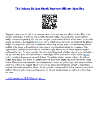 The Defense Budget Should Increase Military Spending
To spend or not to spend, that is the question. America is torn, not sure whether it should increase
military spending or if it should considerably slash the budget. Advocates for a higher defense
budget claim more spending will lead to a stronger, better trained military, which would in turn help
secure our status as the superlative military power of the world. However, supporters of the defense
budget cuts argue for a reduction in troop size, which they believe would save the country billions
and allow the nation to focus those savings on next generation technology for protection. This
argument has raged for decades with no solution in sight. Maybe we have been approaching this
problem all wrong. Perhaps, instead of the shortsighted approach of either raise or lower the budget,
we try a smarter, more efficient method of spending to ensure every dollar of our annual military
budget positively impacts our national defense. The debate whether to raise or lower the defense
budget has plagued this nation for generations with many sides expressing their viewpoints on the
matter. Though there are no doubt countless points of views, two main camps come to the forefront:
either rise or lower the budget. These two opposing camps are often broad enough to encompass
most other ideas on the debate whether for or against it, leaving outliers little room at the proverbial
table in which to make their case. Proponents for a fiscal increase range far and wide with perhaps
the most
... Get more on HelpWriting.net ...
 