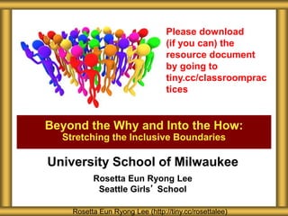 University School of Milwaukee
Rosetta Eun Ryong Lee
Seattle Girls’ School
Beyond the Why and Into the How:
Stretching the Inclusive Boundaries
Rosetta Eun Ryong Lee (http://tiny.cc/rosettalee)
Please download
(if you can) the
resource document
by going to
tiny.cc/classroomprac
tices
 