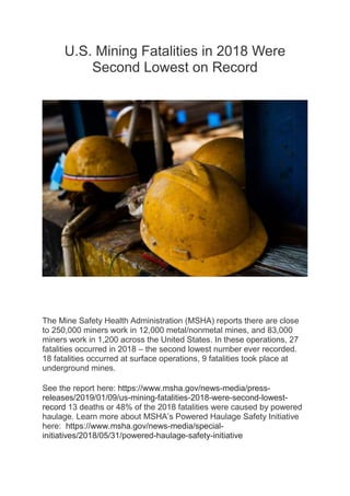 U.S. Mining Fatalities in 2018 Were
Second Lowest on Record
The Mine Safety Health Administration (MSHA) reports there are close
to 250,000 miners work in 12,000 metal/nonmetal mines, and 83,000
miners work in 1,200 across the United States. In these operations, 27
fatalities occurred in 2018 – the second lowest number ever recorded.
18 fatalities occurred at surface operations, 9 fatalities took place at
underground mines.
See the report here: https://www.msha.gov/news-media/press-
releases/2019/01/09/us-mining-fatalities-2018-were-second-lowest-
record 13 deaths or 48% of the 2018 fatalities were caused by powered
haulage. Learn more about MSHA’s Powered Haulage Safety Initiative
here: https://www.msha.gov/news-media/special-
initiatives/2018/05/31/powered-haulage-safety-initiative
 