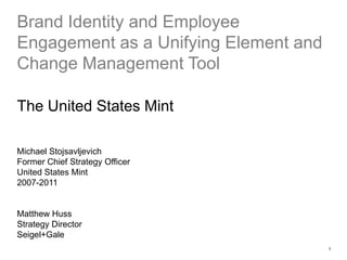 1 Brand Identity and Employee Engagement as a Unifying Element and Change Management Tool The United States Mint Michael Stojsavljevich Former Chief Strategy Officer  United States Mint 2007-2011 Matthew Huss Strategy Director Seigel+Gale 
