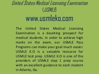 United States Medical Licensing Examination
(USMLE)
www.usmleko.com
The United States Medical Licensing
Examination is a daunting prospect for
medical students. In order to achieve high
marks on the exam, our USMLE Pass
Programs can make your goal much easier.
USMLE K.O is a valuable resource for
USMLE test prep. USMLE K.O is one of the
providers of USMLE step 1 prep course
with an excellent guidance to each student
in Atlanta, Ga.
 