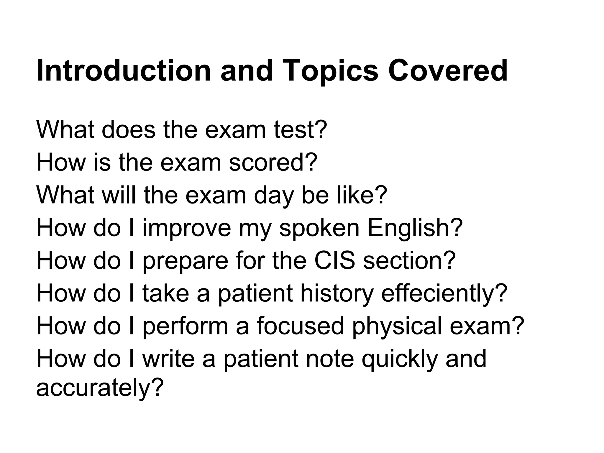 Introduction and Topics Covered
What does the exam test?
How is the exam scored?
What will the exam day be like?
How do I improve my spoken English?
How do I prepare for the CIS section?
How do I take a patient history effeciently?
How do I perform a focused physical exam?
How do I write a patient note quickly and
accurately?