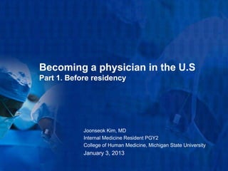 Becoming a physician in the U.S
Part 1. Before residency




            Joonseok Kim, MD
            Internal Medicine Resident PGY2
            College of Human Medicine, Michigan State University
            January 3, 2013
 