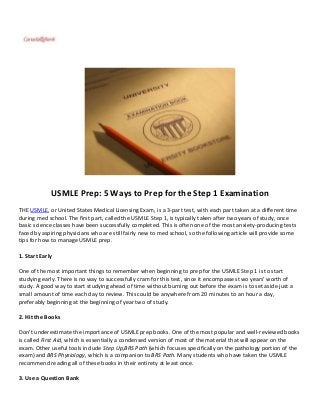 USMLE Prep: 5 Ways to Prep for the Step 1 Examination
THE USMLE, or United States Medical Licensing Exam, is a 3-part test, with each part taken at a different time
during med school. The first part, called the USMLE Step 1, is typically taken after two years of study, once
basic science classes have been successfully completed. This is often one of the most anxiety-producing tests
faced by aspiring physicians who are still fairly new to med school, so the following article will provide some
tips for how to manage USMLE prep.

1. Start Early

One of the most important things to remember when beginning to prep for the USMLE Step 1 is to start
studying early. There is no way to successfully cram for this test, since it encompasses two years’ worth of
study. A good way to start studying ahead of time without burning out before the exam is to set aside just a
small amount of time each day to review. This could be anywhere from 20 minutes to an hour a day,
preferably beginning at the beginning of year two of study.

2. Hit the Books

Don’t underestimate the importance of USMLE prep books. One of the most popular and well-reviewed books
is called First Aid, which is essentially a condensed version of most of the material that will appear on the
exam. Other useful tools include Step Up,BRS Path (which focuses specifically on the pathology portion of the
exam) and BRS Physiology, which is a companion to BRS Path. Many students who have taken the USMLE
recommend reading all of these books in their entirety at least once.

3. Use a Question Bank
 
