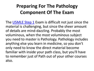 Preparing For The Pathology
        Component Of The Exam
The USMLE Step 1 Exam is difficult not just since the
material is challenging, but since the sheer amount
of details are mind-dazzling. Probably the most
voluminous, when the most voluminous subject
you need to master is Pathology. Pathology includes
anything else you learn in medicine, so you don't
only need to know the direct material become
familiar with inside your path class, but you'll have
to remember just of Path out of your other courses
also.
 