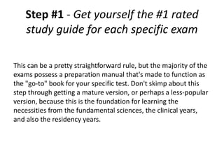 Step #1 - Get yourself the #1 rated
    study guide for each specific exam

This can be a pretty straightforward rule, but the majority of the
exams possess a preparation manual that's made to function as
the "go-to" book for your specific test. Don't skimp about this
step through getting a mature version, or perhaps a less-popular
version, because this is the foundation for learning the
necessities from the fundamental sciences, the clinical years,
and also the residency years.
 