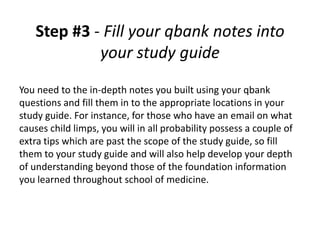 Step #3 - Fill your qbank notes into
             your study guide
You need to the in-depth notes you built using your qbank
questions and fill them in to the appropriate locations in your
study guide. For instance, for those who have an email on what
causes child limps, you will in all probability possess a couple of
extra tips which are past the scope of the study guide, so fill
them to your study guide and will also help develop your depth
of understanding beyond those of the foundation information
you learned throughout school of medicine.
 