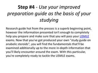 Step #4 - Use your improved
 preparation guide as the basis of your
               studying
Research guide hot from the presses is a superb beginning point,
however the information presented isn't enough to completely
help you prepare and make sure that you will pass your USMLE
exams. Now that you've got produced your own "study guide on
anabolic steroids", you will find the fundamentals that'll be
examined additionally up to the more in-depth information that
you'll likely encounter around the exam. With this particular,
you're completely ready to tackle the USMLE exams.
 