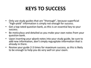 KEYS TO SUCCESS

• Only use study guides that are "thorough", because superficial
  "high-yield" information is simply not enough for success.
• Get a top-rated question bank, as this is an essential key to your
  success.
• Be meticulous and detailed as you make your own notes from your
  question bank.
• Upon inserting your qbank notes into your study guide, be sure to
  add new information, don't simply regurgitate information that is
  already in there.
• Review your guide 2-3 times for maximum success, as this is likely
  to be enough to help you do very well on your exam.
 