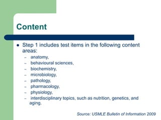 Content
 Step 1 includes test items in the following content
areas:
– anatomy,
– behavioural sciences,
– biochemistry,
– microbiology,
– pathology,
– pharmacology,
– physiology,
– interdisciplinary topics, such as nutrition, genetics, and
aging.
Source: USMLE Bulletin of Information 2009
 