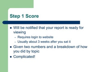  Will be notified that your report is ready for
viewing
– Requires login to website
– Usually about 3 weeks after you sat it
 Given two numbers and a breakdown of how
you did by topic
 Complicated!
Step 1 Score
 