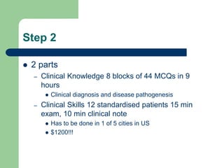Step 2
 2 parts
– Clinical Knowledge 8 blocks of 44 MCQs in 9
hours
 Clinical diagnosis and disease pathogenesis
– Clinical Skills 12 standardised patients 15 min
exam, 10 min clinical note
 Has to be done in 1 of 5 cities in US
 $1200!!!
 