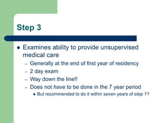 Step 3
 Examines ability to provide unsupervised
medical care
– Generally at the end of first year of residency
– 2 day exam
– Way down the line!!
– Does not have to be done in the 7 year period
 But recommended to do it within seven years of step 1?
 