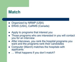 Match
 Organized by NRMP (USA)
 ERAS (USA), CaRMS (Canada)
 Apply to programs that interest you
 Those programs who are interested in you will contact
you for an interview
 After interviews, you rank the hospital programs you
want and the programs rank their candidates
 Computer (March) matches the hospitals with
applicants
 … What happens if you don’t match?
 