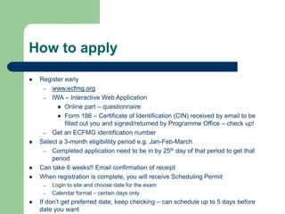How to apply
 Register early
– www.ecfmg.org
– IWA – Interactive Web Application
 Online part – questionnaire
 Form 186 – Certificate of Identification (CIN) received by email to be
filled out you and signed/returned by Programme Office – check up!
– Get an ECFMG identification number
 Select a 3-month eligibilility period e.g. Jan-Feb-March
– Completed application need to be in by 25th day of that period to get that
period
 Can take 6 weeks!! Email confirmation of receipt
 When registration is complete, you will receive Scheduling Permit
– Login to site and choose date for the exam
– Calendar format – certain days only
 If don’t get preferred date, keep checking – can schedule up to 5 days before
date you want
 