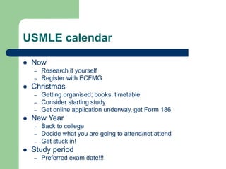 USMLE calendar
 Now
– Research it yourself
– Register with ECFMG
 Christmas
– Getting organised; books, timetable
– Consider starting study
– Get online application underway, get Form 186
 New Year
– Back to college
– Decide what you are going to attend/not attend
– Get stuck in!
 Study period
– Preferred exam date!!!
 