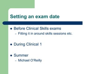 Setting an exam date
 Before Clinical Skills exams
– Fitting it in around skills sessions etc.
 During Clinical 1
 Summer
– Michael O’Reilly
 