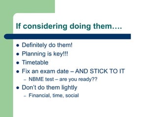If considering doing them….
 Definitely do them!
 Planning is key!!!
 Timetable
 Fix an exam date – AND STICK TO IT
– NBME test – are you ready??
 Don’t do them lightly
– Financial, time, social
 