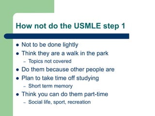 How not do the USMLE step 1
 Not to be done lightly
 Think they are a walk in the park
– Topics not covered
 Do them because other people are
 Plan to take time off studying
– Short term memory
 Think you can do them part-time
– Social life, sport, recreation
 