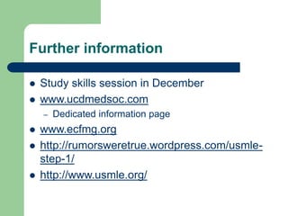 Further information
 Study skills session in December
 www.ucdmedsoc.com
– Dedicated information page
 www.ecfmg.org
 http://rumorsweretrue.wordpress.com/usmle-
step-1/
 http://www.usmle.org/
 