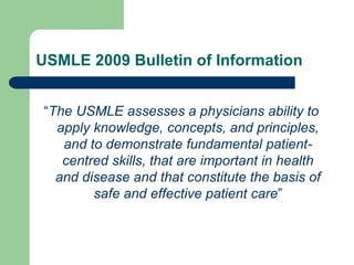 USMLE 2009 Bulletin of Information
“The USMLE assesses a physicians ability to
apply knowledge, concepts, and principles,
and to demonstrate fundamental patient-
centred skills, that are important in health
and disease and that constitute the basis of
safe and effective patient care”
 