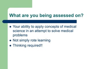 What are you being assessed on?
 Your ability to apply concepts of medical
science in an attempt to solve medical
problems
 Not simply rote learning
 Thinking required!!
 