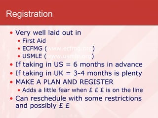 Registration Very well laid out in  First Aid ECFMG ( www.ecfmg.org ) USMLE ( www.usmle.org ) If taking in US = 6 months in advance If taking in UK = 3-4 months is plenty MAKE A PLAN AND REGISTER Adds a little fear when £ £ £ is on the line Can reschedule with some restrictions and possibly £ £ 