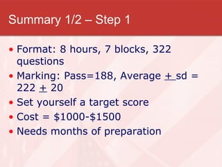 Summary 1/2 – Step 1 Format: 8 hours, 7 blocks, 322 questions Marking: Pass=188, Average  +  sd = 222  +  20 Set yourself a target score Cost = $1000-$1500 Needs months of preparation 