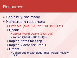 Resources Don’t buy too many Mainstream resources: First Aid (aka: FA, or “THE BIBLE!”) Qbank USMLE World Qbank (aka: UW) Kaplan Qbank (2000+ Qs) Kaplan Notes for Step 1 Kaplan Videos for Step 1 Others: Goljan audio pathology, BRS, Rapid Review (RR) 