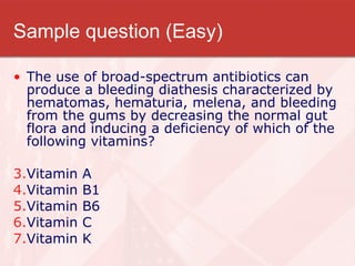Sample question (Easy) The use of broad-spectrum antibiotics can produce a bleeding diathesis characterized by hematomas, hematuria, melena, and bleeding from the gums by decreasing the normal gut flora and inducing a deficiency of which of the following vitamins? Vitamin A  Vitamin B1  Vitamin B6  Vitamin C  Vitamin K  