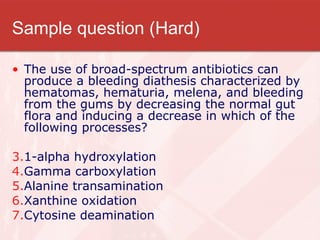Sample question (Hard) The use of broad-spectrum antibiotics can produce a bleeding diathesis characterized by hematomas, hematuria, melena, and bleeding from the gums by decreasing the normal gut flora and inducing a decrease in which of the following processes? 1-alpha hydroxylation Gamma carboxylation Alanine transamination Xanthine oxidation Cytosine deamination 