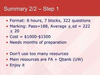 Summary 2/2 – Step 1 Format: 8 hours, 7 blocks, 322 questions Marking: Pass=188, Average  +  sd = 222  +  20 Cost = $1000-$1500 Needs months of preparation Don’t use too many resources Main resources are FA + Qbank (UW) Enjoy it 